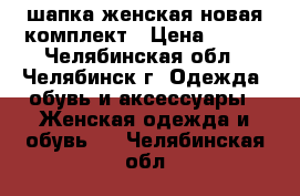 шапка женская новая комплект › Цена ­ 500 - Челябинская обл., Челябинск г. Одежда, обувь и аксессуары » Женская одежда и обувь   . Челябинская обл.